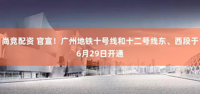尚竞配资 官宣！广州地铁十号线和十二号线东、西段于6月29日开通