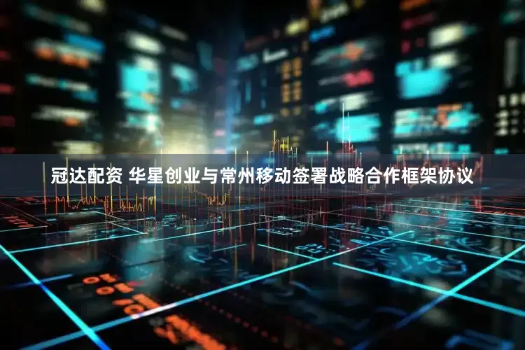 冠达配资 华星创业与常州移动签署战略合作框架协议