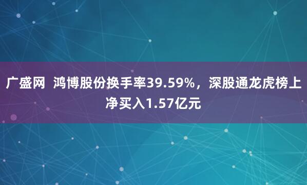 广盛网  鸿博股份换手率39.59%，深股通龙虎榜上净买入1.57亿元