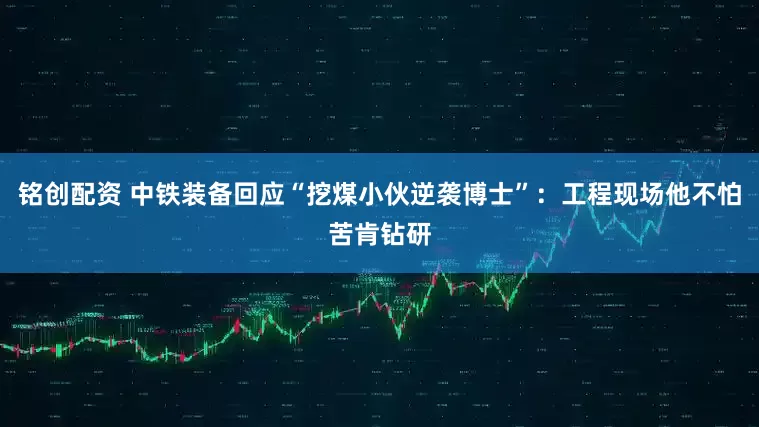 铭创配资 中铁装备回应“挖煤小伙逆袭博士”：工程现场他不怕苦肯钻研