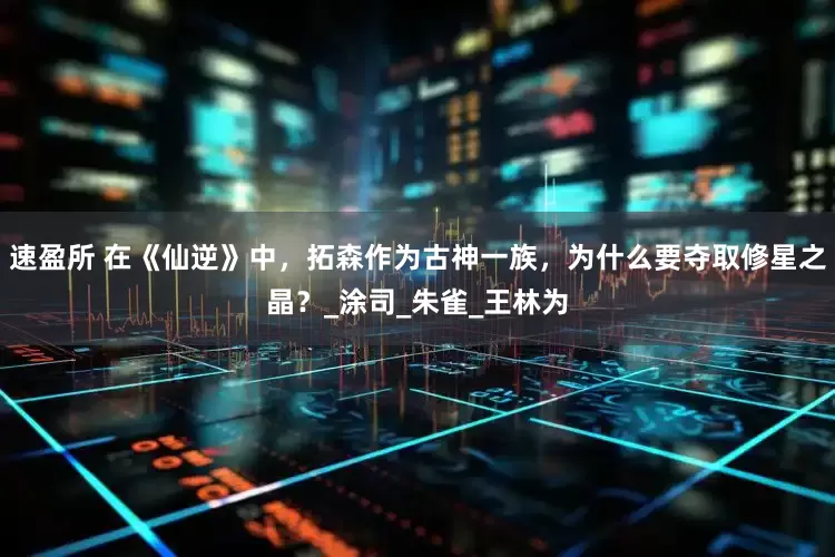 速盈所 在《仙逆》中，拓森作为古神一族，为什么要夺取修星之晶？_涂司_朱雀_王林为