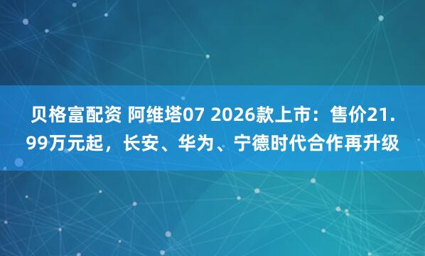 贝格富配资 阿维塔07 2026款上市：售价21.99万元起，长安、华为、宁德时代合作再升级
