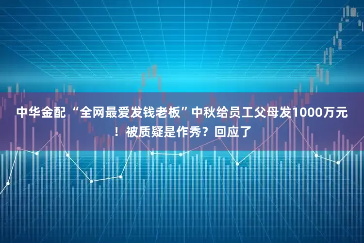 中华金配 “全网最爱发钱老板”中秋给员工父母发1000万元！被质疑是作秀？回应了