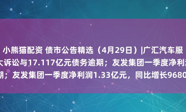 小熊猫配资 债市公告精选（4月29日）|广汇汽车服务涉及17.297亿元重大诉讼与17.117亿元债务逾期；友发集团一季度净利润1.33亿元，同比增长9680.17%