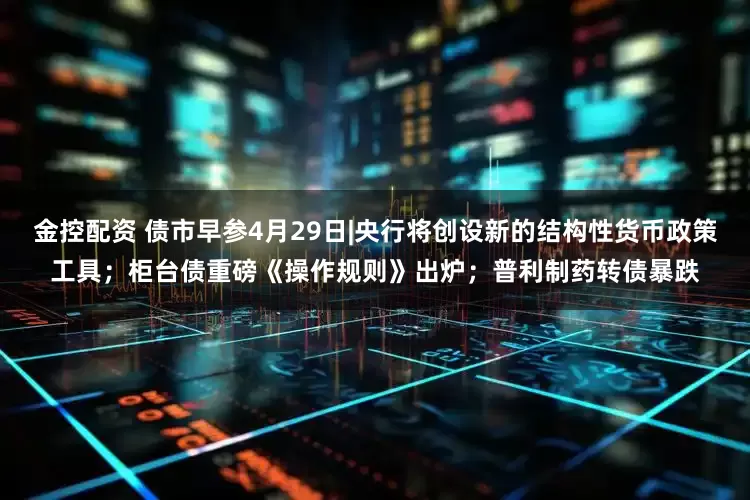 金控配资 债市早参4月29日|央行将创设新的结构性货币政策工具；柜台债重磅《操作规则》出炉；普利制药转债暴跌