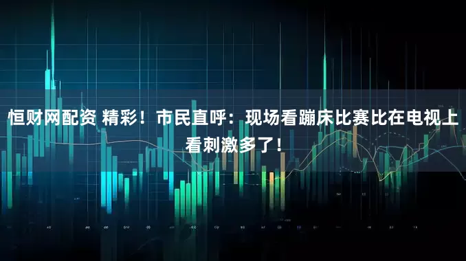 恒财网配资 精彩！市民直呼：现场看蹦床比赛比在电视上看刺激多了！