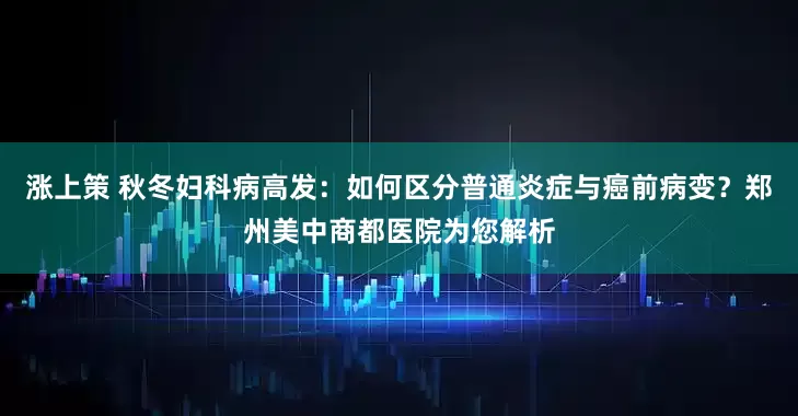 涨上策 秋冬妇科病高发：如何区分普通炎症与癌前病变？郑州美中商都医院为您解析