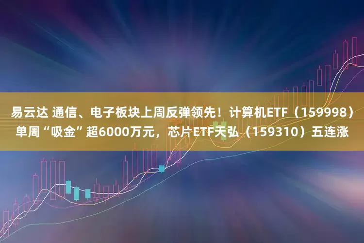 易云达 通信、电子板块上周反弹领先！计算机ETF（159998）单周“吸金”超6000万元，芯片ETF天弘（159310）五连涨