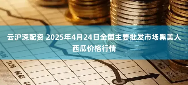 云沪深配资 2025年4月24日全国主要批发市场黑美人西瓜价格行情
