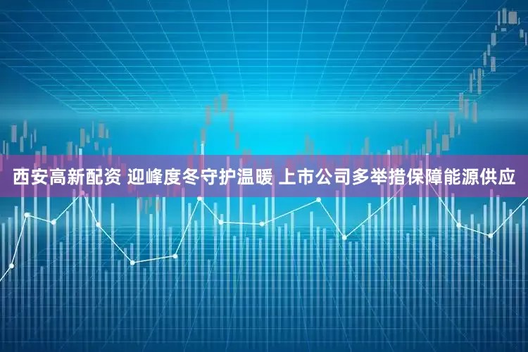 西安高新配资 迎峰度冬守护温暖 上市公司多举措保障能源供应