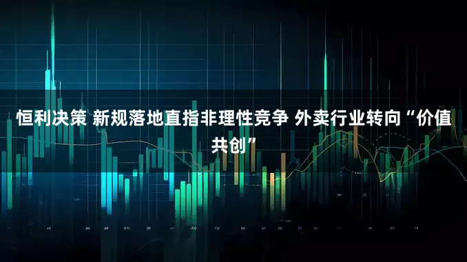 恒利决策 新规落地直指非理性竞争 外卖行业转向“价值共创”