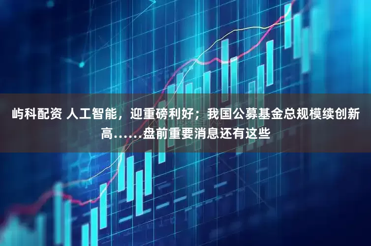屿科配资 人工智能，迎重磅利好；我国公募基金总规模续创新高……盘前重要消息还有这些