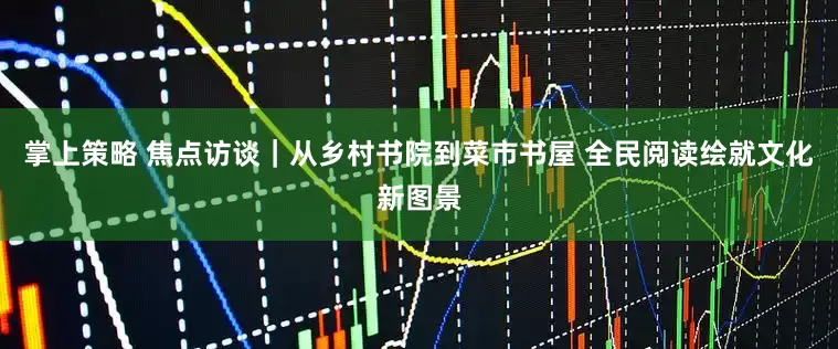 掌上策略 焦点访谈｜从乡村书院到菜市书屋 全民阅读绘就文化新图景